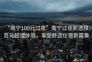 “南寧100元過(guò)夜”南寧過(guò)夜新選擇，百元超值體驗(yàn)，享受舒適住宿新篇章