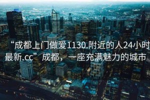 “成都上門做愛1130.附近的人24小時最新.cc”成都，一座充滿魅力的城市