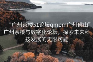 “廣州茶樓51論壇qmpm廣州佛山”廣州茶樓與數(shù)字化論壇，探索未來科技發(fā)展的無限可能