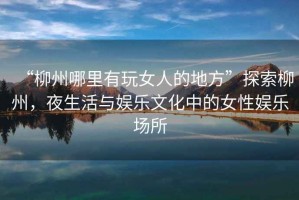 “柳州哪里有玩女人的地方”探索柳州，夜生活與娛樂文化中的女性娛樂場所