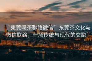 “東莞喝茶聯(lián)絡(luò)微信”東莞茶文化與微信聯(lián)絡(luò)，一場傳統(tǒng)與現(xiàn)代的交融