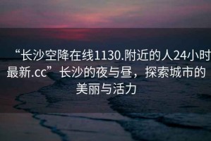 “長(zhǎng)沙空降在線1130.附近的人24小時(shí)最新.cc”長(zhǎng)沙的夜與晝，探索城市的美麗與活力