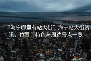 “海寧哪里有站大街”海寧站大街資訊，位置、特色與周邊景點一覽