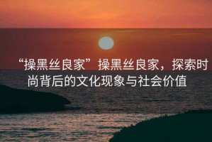 “操黑絲良家”操黑絲良家，探索時尚背后的文化現(xiàn)象與社會價值