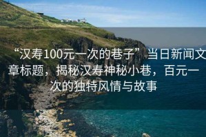 “漢壽100元一次的巷子”當(dāng)日新聞文章標(biāo)題，揭秘漢壽神秘小巷，百元一次的獨特風(fēng)情與故事