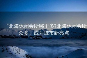 “北海休閑會所哪里多?北海休閑會所眾多，成為城市新亮點