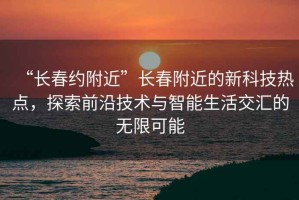 “長春約附近”長春附近的新科技熱點(diǎn)，探索前沿技術(shù)與智能生活交匯的無限可能