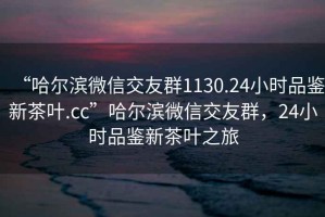 “哈爾濱微信交友群1130.24小時(shí)品鑒新茶葉.cc”哈爾濱微信交友群，24小時(shí)品鑒新茶葉之旅