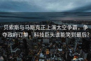 貝索斯與馬斯克正上演太空爭(zhēng)霸，爭(zhēng)奪政府訂單，科技巨頭誰(shuí)能笑到最后？