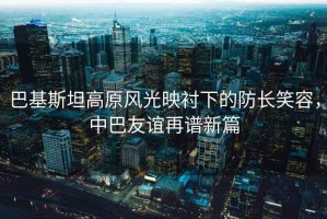 巴基斯坦高原風(fēng)光映襯下的防長(zhǎng)笑容，中巴友誼再譜新篇