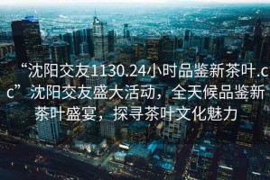 “沈陽交友1130.24小時品鑒新茶葉.cc”沈陽交友盛大活動，全天候品鑒新茶葉盛宴，探尋茶葉文化魅力