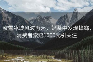蜜雪冰城風波再起，奶茶中發(fā)現(xiàn)蟑螂，消費者索賠1000元引關注