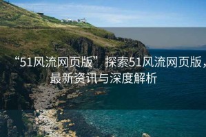 “51風(fēng)流網(wǎng)頁版”探索51風(fēng)流網(wǎng)頁版，最新資訊與深度解析