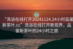 “洗浴在線打開(kāi)20241124.24小時(shí)品鑒新茶葉.cc”洗浴在線打開(kāi)新視界，品鑒新茶葉的24小時(shí)之旅