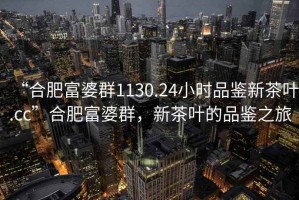 “合肥富婆群1130.24小時品鑒新茶葉.cc”合肥富婆群，新茶葉的品鑒之旅