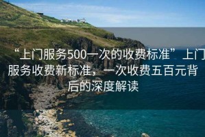 “上門服務500一次的收費標準”上門服務收費新標準，一次收費五百元背后的深度解讀