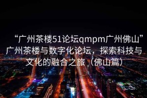 “廣州茶樓51論壇qmpm廣州佛山”廣州茶樓與數(shù)字化論壇，探索科技與文化的融合之旅（佛山篇）