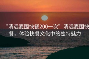 “清遠(yuǎn)麥圍快餐200一次”清遠(yuǎn)麥圍快餐，體驗(yàn)快餐文化中的獨(dú)特魅力