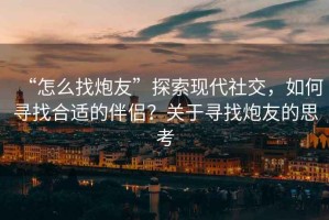 “怎么找炮友”探索現(xiàn)代社交，如何尋找合適的伴侶？關(guān)于尋找炮友的思考