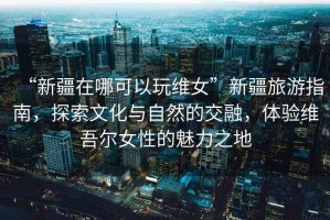 “新疆在哪可以玩維女”新疆旅游指南，探索文化與自然的交融，體驗維吾爾女性的魅力之地