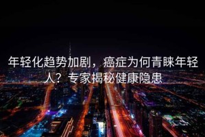 年輕化趨勢加劇，癌癥為何青睞年輕人？專家揭秘健康隱患