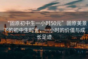 “固原初中生一小時50元”固原美景下的初中生時光，一小時的價值與成長足跡