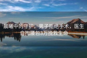 晨曦中的守護(hù)，男子拒絕手術(shù)，醫(yī)生自掏腰包3萬(wàn)挽救生命