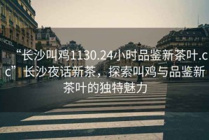 “長沙叫雞1130.24小時品鑒新茶葉.cc”長沙夜話新茶，探索叫雞與品鑒新茶葉的獨(dú)特魅力