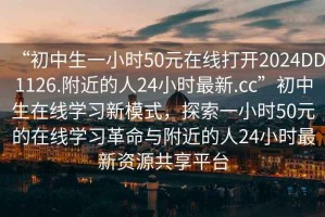 “初中生一小時(shí)50元在線打開(kāi)2024DD1126.附近的人24小時(shí)最新.cc”初中生在線學(xué)習(xí)新模式，探索一小時(shí)50元的在線學(xué)習(xí)革命與附近的人24小時(shí)最新資源共享平臺(tái)