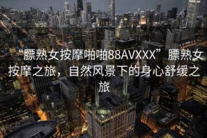 “膘熟女按摩啪啪88AVXXX”膘熟女按摩之旅，自然風(fēng)景下的身心舒緩之旅
