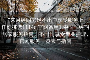 “來月經(jīng)同房足不出戶享受服務(wù)上門任你挑選1114c.官網(wǎng)備用1.中國”經(jīng)期居家服務(wù)指南，不出門享受專業(yè)護(hù)理，官網(wǎng)服務(wù)一覽表與指南