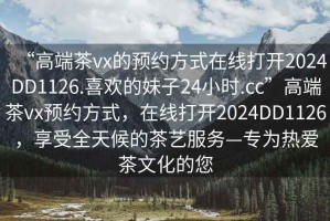 “高端茶vx的預(yù)約方式在線打開2024DD1126.喜歡的妹子24小時.cc”高端茶vx預(yù)約方式，在線打開2024DD1126，享受全天候的茶藝服務(wù)—專為熱愛茶文化的您