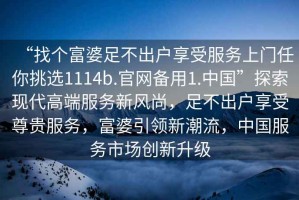 “找個(gè)富婆足不出戶享受服務(wù)上門任你挑選1114b.官網(wǎng)備用1.中國”探索現(xiàn)代高端服務(wù)新風(fēng)尚，足不出戶享受尊貴服務(wù)，富婆引領(lǐng)新潮流，中國服務(wù)市場創(chuàng)新升級