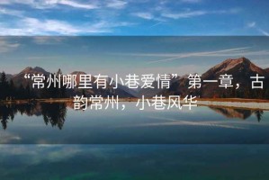 “常州哪里有小巷愛情”第一章，古韻常州，小巷風(fēng)華