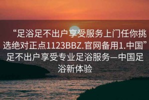 “足浴足不出戶享受服務上門任你挑選絕對正點1123BBZ.官網備用1.中國”足不出戶享受專業(yè)足浴服務—中國足浴新體驗