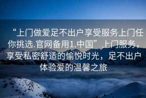 “上門做愛足不出戶享受服務上門任你挑選.官網(wǎng)備用1.中國”上門服務，享受私密舒適的愉悅時光，足不出戶體驗愛的溫馨之旅