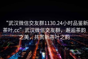 “武漢微信交友群1130.24小時品鑒新茶葉.cc”武漢微信交友群，邂逅茶韻之美，共賞新茶葉之韻