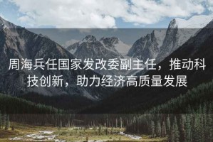 周海兵任國家發(fā)改委副主任，推動科技創(chuàng)新，助力經(jīng)濟(jì)高質(zhì)量發(fā)展