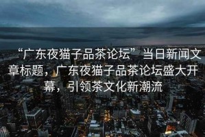 “廣東夜貓子品茶論壇”當(dāng)日新聞文章標(biāo)題，廣東夜貓子品茶論壇盛大開幕，引領(lǐng)茶文化新潮流