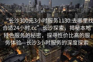 “長沙300元3小時服務1130.去哪里找合適24小時.cc”長沙探索，揭秘本地特色服務的秘密，探尋性價比高的服務體驗—長沙3小時服務的深度探索
