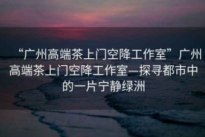 “廣州高端茶上門空降工作室”廣州高端茶上門空降工作室—探尋都市中的一片寧靜綠洲