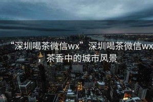 “深圳喝茶微信wx”深圳喝茶微信wx，茶香中的城市風(fēng)景