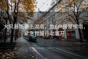 大風(fēng)暴雨襲擊湖南，致6戶(hù)房屋倒塌，緊急救援行動(dòng)展開(kāi)