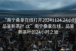 “南寧桑拿在線打開(kāi)20241124.24小時(shí)品鑒新茶葉.cc”南寧桑拿在線，品鑒新茶葉的24小時(shí)之旅