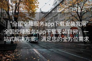 “全國(guó)空降服務(wù)app下載安裝官網(wǎng)”全國(guó)空降服務(wù)App下載安裝官網(wǎng)，一站式解決方案，滿足您的全方位需求