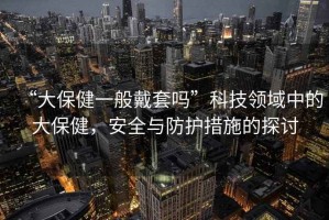 “大保健一般戴套嗎”科技領(lǐng)域中的大保健，安全與防護(hù)措施的探討