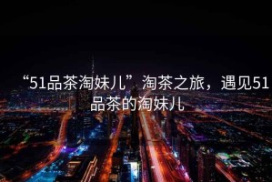 “51品茶淘妹兒”淘茶之旅，遇見51品茶的淘妹兒