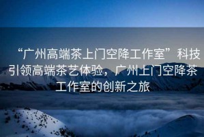 “廣州高端茶上門空降工作室”科技引領(lǐng)高端茶藝體驗(yàn)，廣州上門空降茶工作室的創(chuàng)新之旅