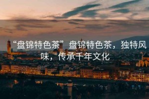 “盤錦特色茶”盤錦特色茶，獨特風味，傳承千年文化