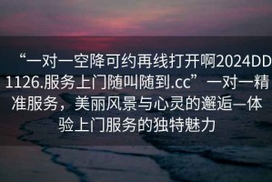 “一對(duì)一空降可約再線打開(kāi)啊2024DD1126.服務(wù)上門(mén)隨叫隨到.cc”一對(duì)一精準(zhǔn)服務(wù)，美麗風(fēng)景與心靈的邂逅—體驗(yàn)上門(mén)服務(wù)的獨(dú)特魅力